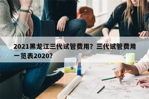 2021黑龙江三代试管费用？三代试管费用一览表2020？