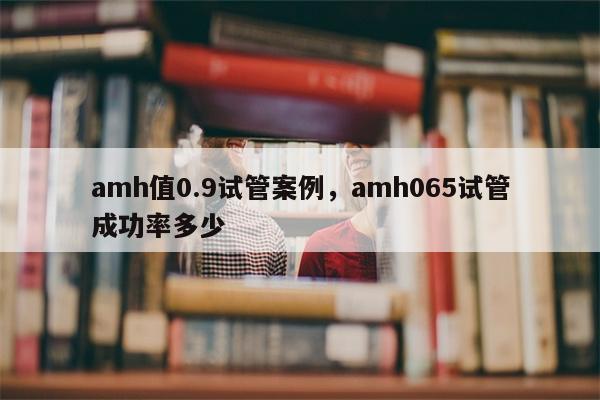 amh值0.9试管案例，amh065试管成功率多少