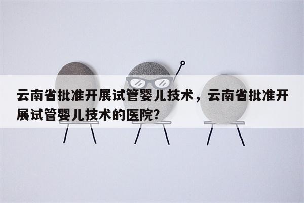 云南省批准开展试管婴儿技术，云南省批准开展试管婴儿技术的医院？