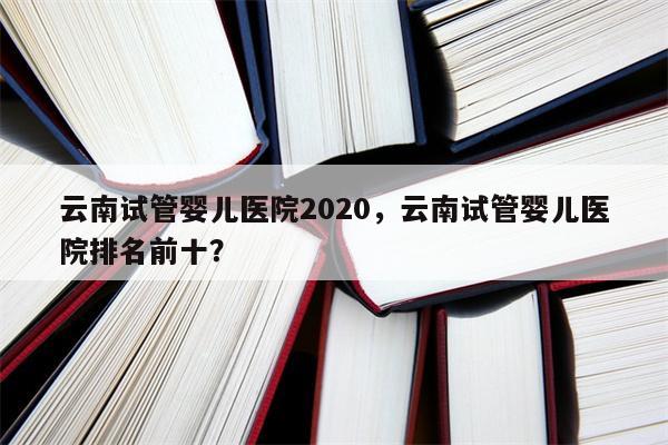 云南试管婴儿医院2020，云南试管婴儿医院排名前十？