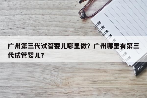 广州第三代试管婴儿哪里做？广州哪里有第三代试管婴儿？