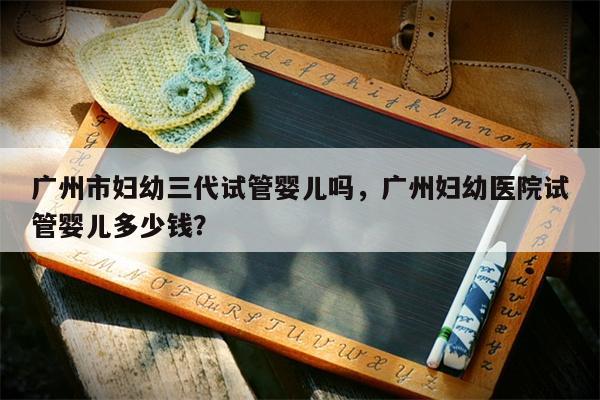 广州市妇幼三代试管婴儿吗，广州妇幼医院试管婴儿多少钱？
