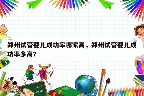 郑州试管婴儿成功率哪家高，郑州试管婴儿成功率多高？
