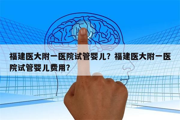 福建医大附一医院试管婴儿？福建医大附一医院试管婴儿费用？