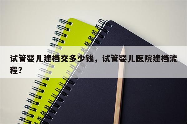 试管婴儿建档交多少钱，试管婴儿医院建档流程？