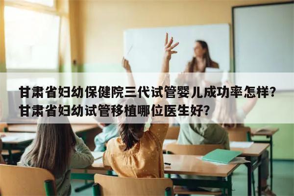 甘肃省妇幼保健院三代试管婴儿成功率怎样？甘肃省妇幼试管移植哪位医生好？