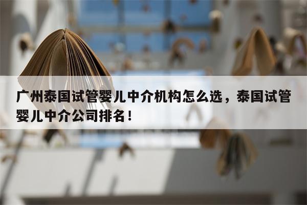 广州泰国试管婴儿中介机构怎么选，泰国试管婴儿中介公司排名！