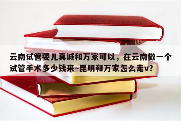 云南试管婴儿真诚和万家可以，在云南做一个试管手术多少钱来~昆明和万家怎么走v？