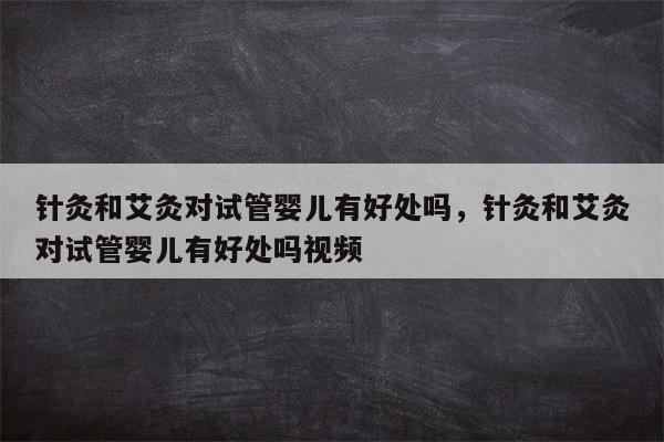 针灸和艾灸对试管婴儿有好处吗，针灸和艾灸对试管婴儿有好处吗视频