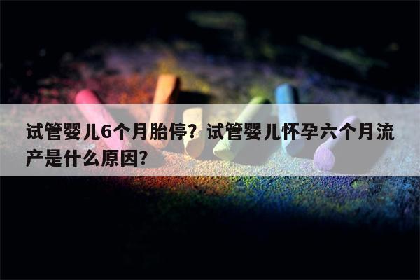 试管婴儿6个月胎停？试管婴儿怀孕六个月流产是什么原因？