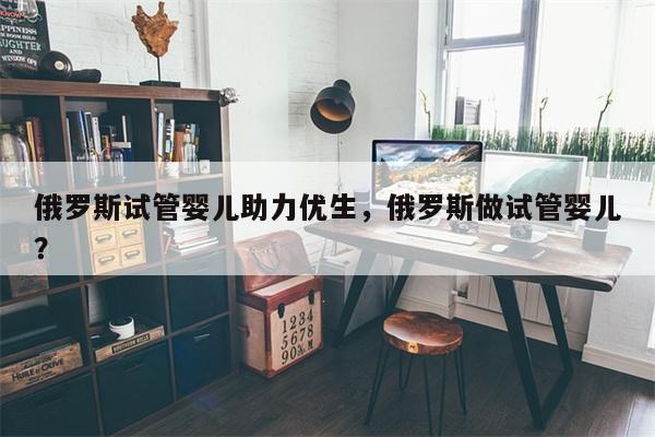 俄罗斯试管婴儿助力优生，俄罗斯做试管婴儿？