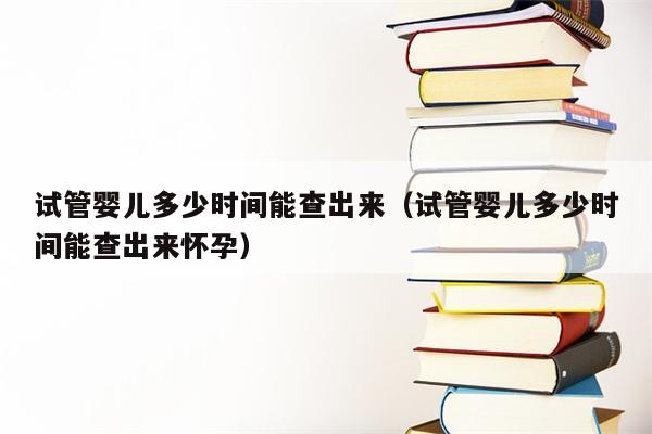 试管婴儿多少时间能查出来（试管婴儿多少时间能查出来怀孕）