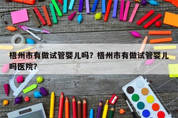 梧州市有做试管婴儿吗？梧州市有做试管婴儿吗医院？