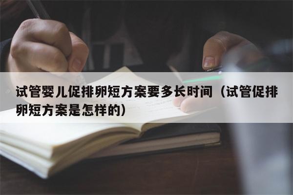 试管婴儿促排卵短方案要多长时间（试管促排卵短方案是怎样的）