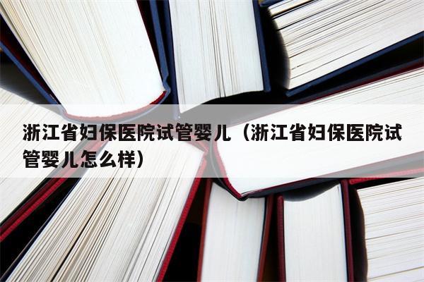 浙江省妇保医院试管婴儿（浙江省妇保医院试管婴儿怎么样）