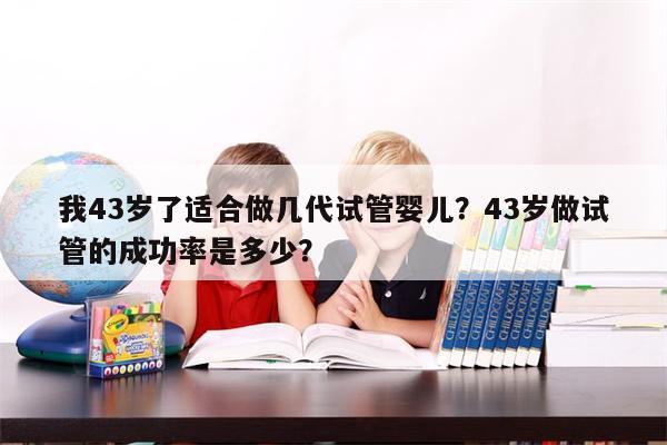 我43岁了适合做几代试管婴儿？43岁做试管的成功率是多少？