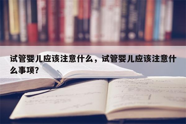 试管婴儿应该注意什么，试管婴儿应该注意什么事项？