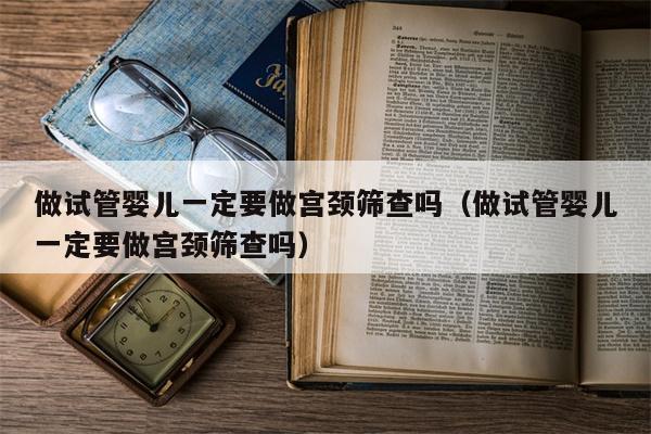 做试管婴儿一定要做宫颈筛查吗（做试管婴儿一定要做宫颈筛查吗）