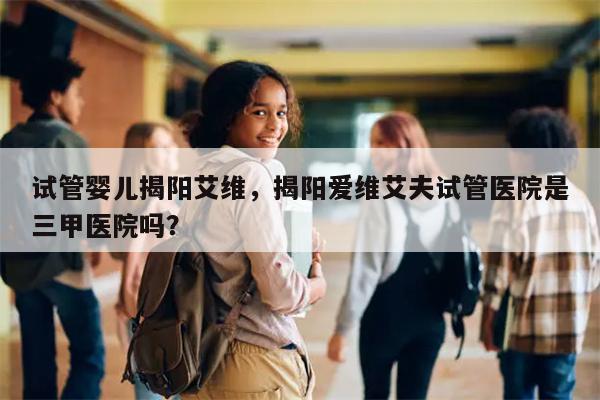 试管婴儿揭阳艾维，揭阳爱维艾夫试管医院是三甲医院吗？