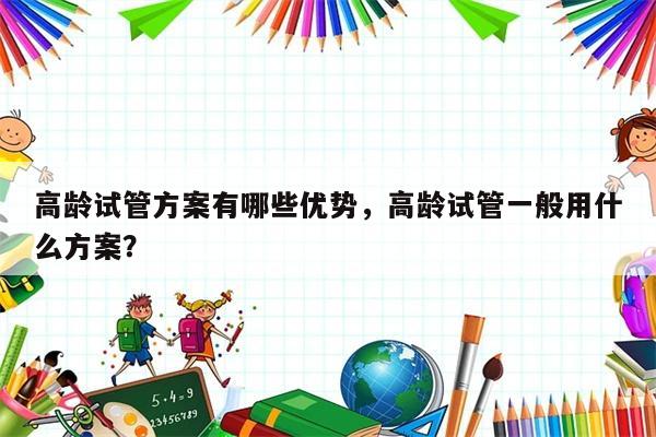 高龄试管方案有哪些优势，高龄试管一般用什么方案？