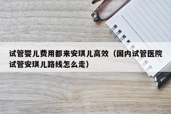 试管婴儿费用都来安琪儿高效（国内试管医院试管安琪儿路线怎么走）