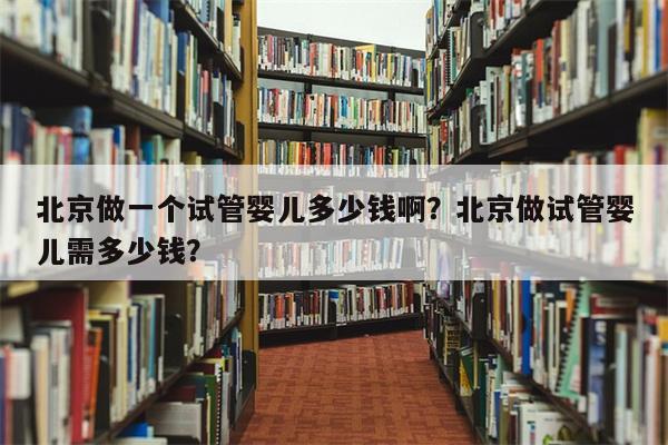 北京做一个试管婴儿多少钱啊？北京做试管婴儿需多少钱？