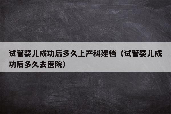 试管婴儿成功后多久上产科建档（试管婴儿成功后多久去医院）