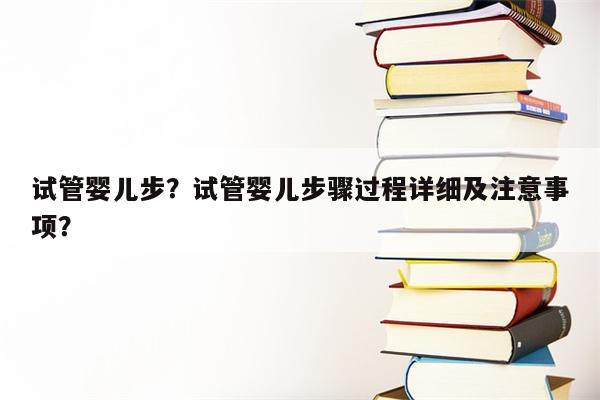 试管婴儿步？试管婴儿步骤过程详细及注意事项？