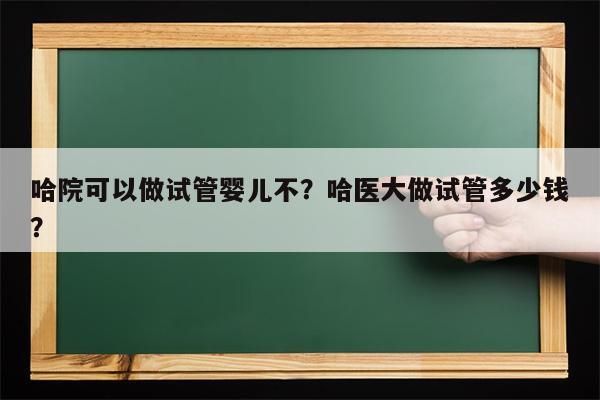 哈院可以做试管婴儿不？哈医大做试管多少钱？