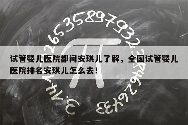 试管婴儿医院都问安琪儿了解，全国试管婴儿医院排名安琪儿怎么去！