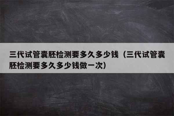 三代试管囊胚检测要多久多少钱（三代试管囊胚检测要多久多少钱做一次）