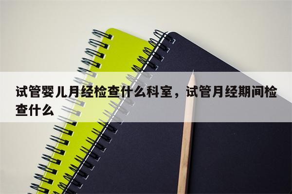 试管婴儿月经检查什么科室，试管月经期间检查什么