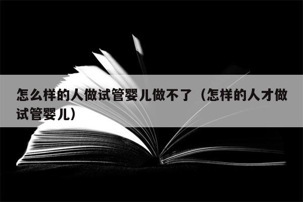 怎么样的人做试管婴儿做不了（怎样的人才做试管婴儿）