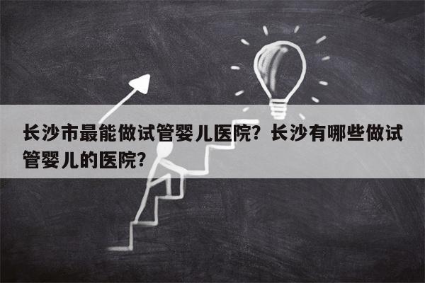 长沙市最能做试管婴儿医院？长沙有哪些做试管婴儿的医院？