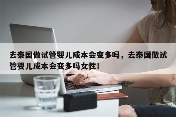 去泰国做试管婴儿成本会变多吗，去泰国做试管婴儿成本会变多吗女性！