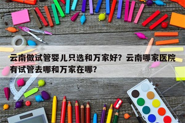 云南做试管婴儿只选和万家好？云南哪家医院有试管去哪和万家在哪？