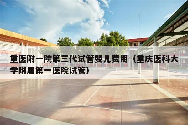 重医附一院第三代试管婴儿费用（重庆医科大学附属第一医院试管）