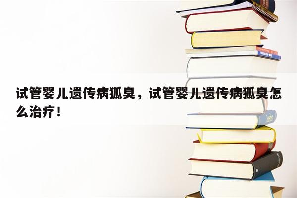 试管婴儿遗传病狐臭，试管婴儿遗传病狐臭怎么治疗！