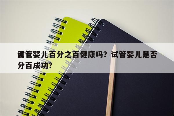 试管婴儿百分之百健康吗？试管婴儿是否
百分百成功？