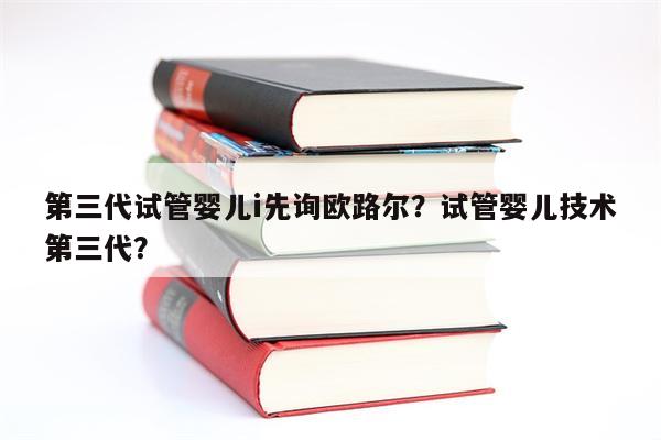 第三代试管婴儿i先询欧路尔？试管婴儿技术第三代？