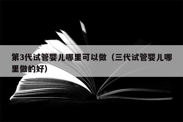 第3代试管婴儿哪里可以做（三代试管婴儿哪里做的好）