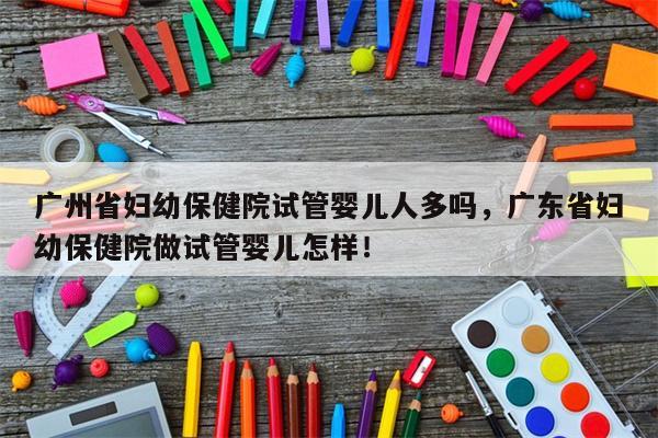 广州省妇幼保健院试管婴儿人多吗，广东省妇幼保健院做试管婴儿怎样！