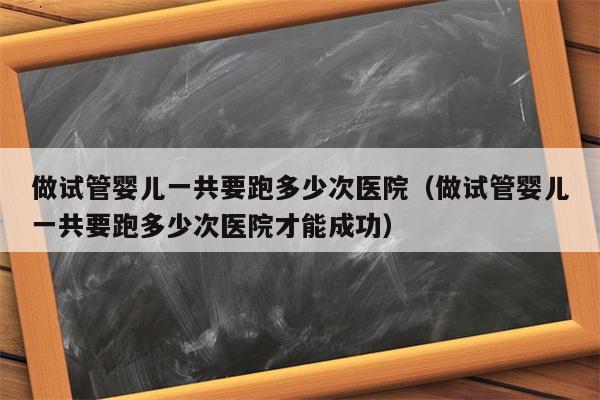 做试管婴儿一共要跑多少次医院（做试管婴儿一共要跑多少次医院才能成功）