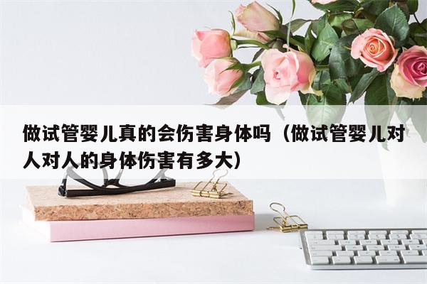 做试管婴儿真的会伤害身体吗（做试管婴儿对人对人的身体伤害有多大）