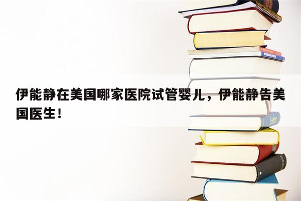 伊能静在美国哪家医院试管婴儿，伊能静告美国医生！