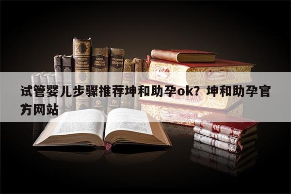 试管婴儿步骤推荐坤和助孕ok？坤和助孕官方网站
？