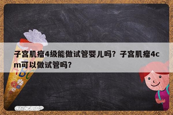 子宫肌瘤4级能做试管婴儿吗？子宫肌瘤4cm可以做试管吗？