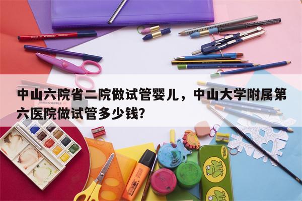 中山六院省二院做试管婴儿，中山大学附属第六医院做试管多少钱？