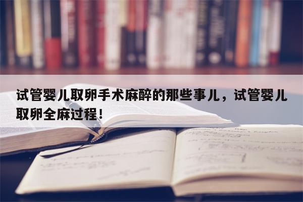 试管婴儿取卵手术麻醉的那些事儿，试管婴儿取卵全麻过程！