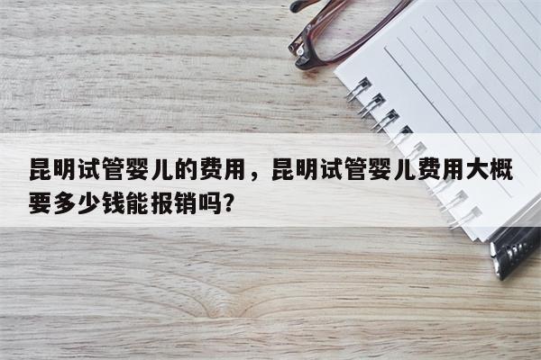 昆明试管婴儿的费用，昆明试管婴儿费用大概要多少钱能报销吗？